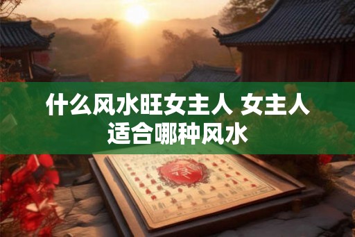 什么风水旺女主人 女主人适合哪种风水