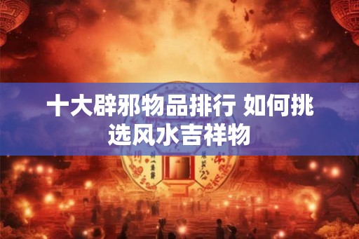 十大辟邪物品排行 如何挑选风水吉祥物