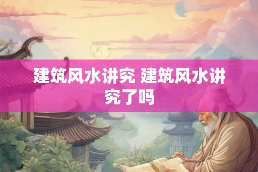 建筑风水讲究 建筑风水讲究了吗 建筑风水讲究 建筑风水讲究了吗