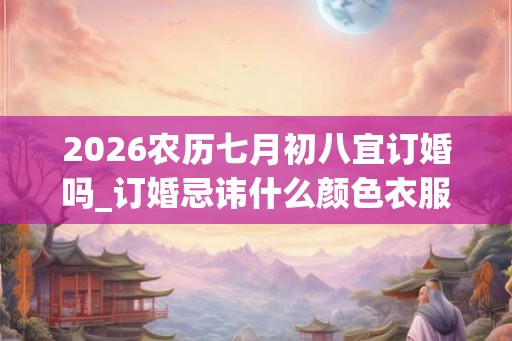 2026农历七月初八宜订婚吗_订婚忌讳什么颜色衣服 2026农历七月初八宜订婚吗_订婚忌讳什么颜色衣服