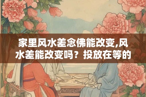 家里风水差念佛能改变,风水差能改变吗？投放在等的内容