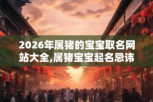 2026年属猪的宝宝取名网站大全,属猪宝宝起名忌讳？