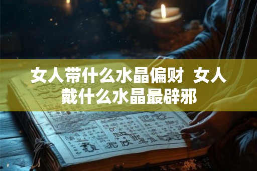 女人带什么水晶偏财  女人戴什么水晶最辟邪
