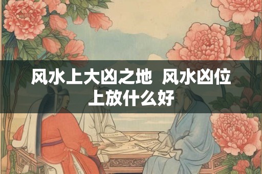 风水上大凶之地  风水凶位上放什么好