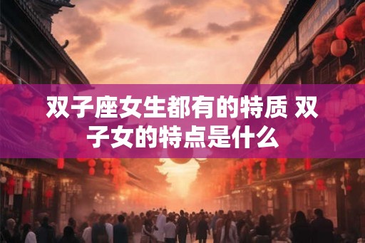 双子座女生都有的特质 双子女的特点是什么