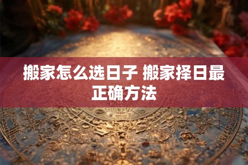 搬家怎么选日子 搬家择日最正确方法