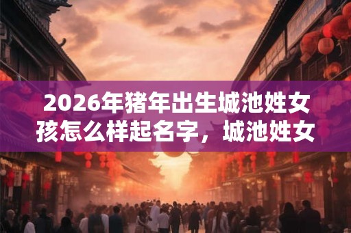 2026年猪年出生城池姓女孩怎么样起名字，城池姓女孩好名推荐