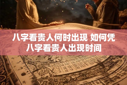 八字看贵人何时出现 如何凭八字看贵人出现时间