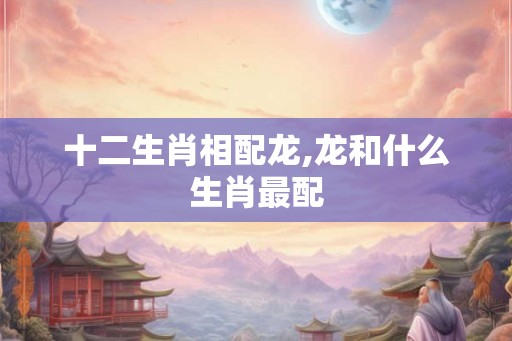 十二生肖相配龙,龙和什么生肖最配