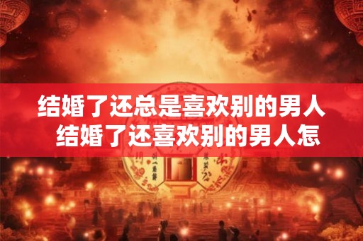 结婚了还总是喜欢别的男人  结婚了还喜欢别的男人怎么办