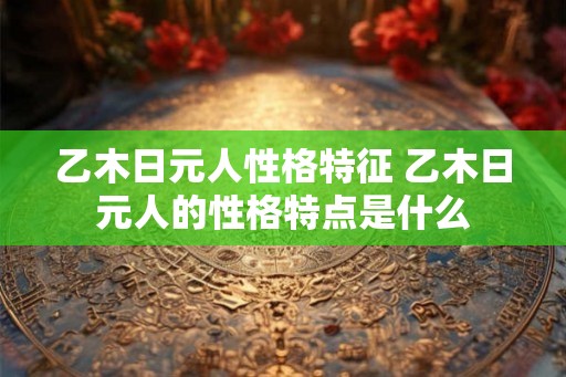 乙木日元人性格特征 乙木日元人的性格特点是什么