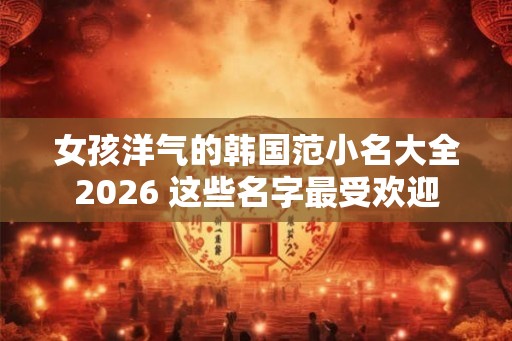 女孩洋气的韩国范小名大全2026 这些名字最受欢迎