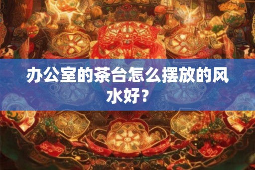 办公室的茶台怎么摆放的风水好？