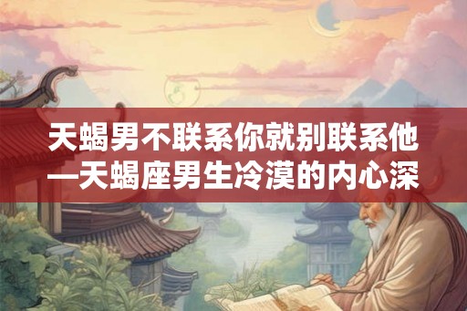 天蝎男不联系你就别联系他—天蝎座男生冷漠的内心深处