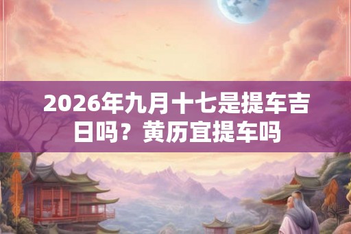 2026年九月十七是提车吉日吗？黄历宜提车吗