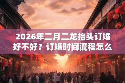2026年二月二龙抬头订婚好不好?订婚时间流程怎么确定? 2026年二月二龙抬头订婚好不好?订婚时间流程怎么确定?