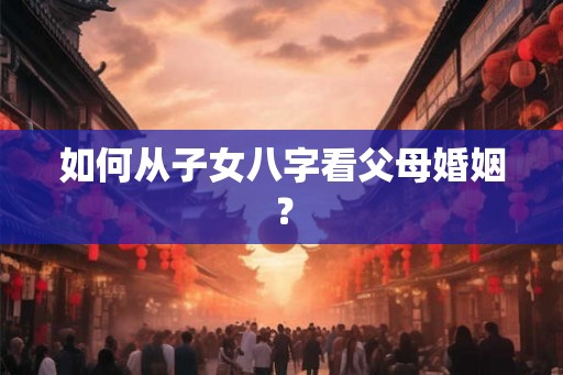 如何从子女八字看父母婚姻? 如何从子女八字看父母婚姻?