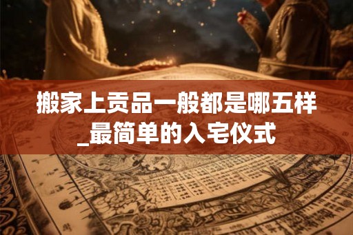 搬家上贡品一般都是哪五样_最简单的入宅仪式