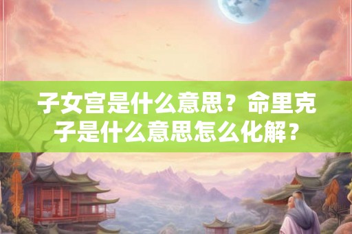 子女宫是什么意思？命里克子是什么意思怎么化解？
