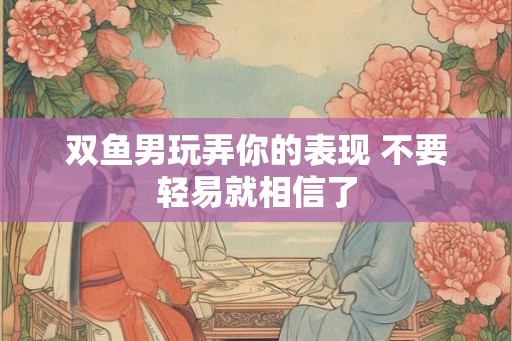 双鱼男玩弄你的表现 不要轻易就相信了