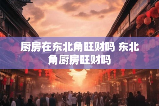 厨房在东北角旺财吗 东北角厨房旺财吗