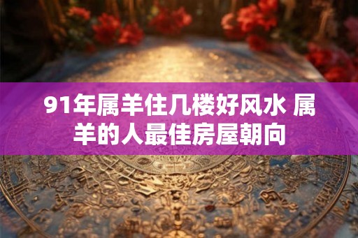 91年属羊住几楼好风水 属羊的人最佳房屋朝向 91年属羊住几楼好风水 属羊的人最佳房屋朝向