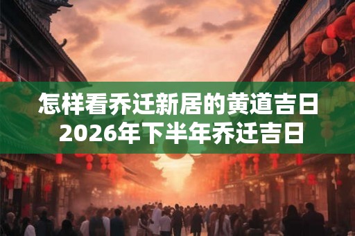 怎样看乔迁新居的黄道吉日 2026年下半年乔迁吉日