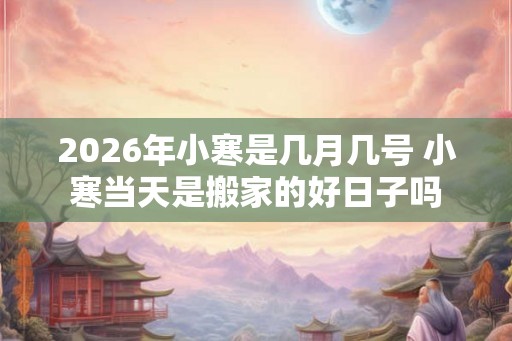 2026年小寒是几月几号 小寒当天是搬家的好日子吗