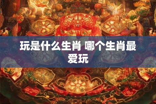 玩是什么生肖 哪个生肖最爱玩