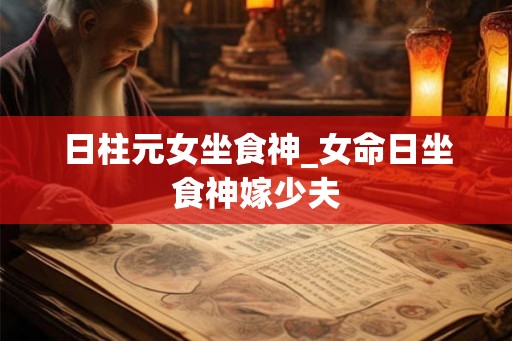 日柱元女坐食神_女命日坐食神嫁少夫