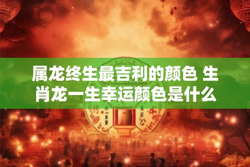 属龙终生最吉利的颜色 生肖龙一生幸运颜色是什么