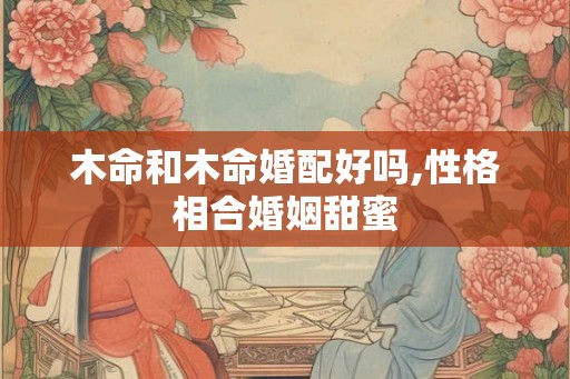 木命和木命婚配好吗,性格相合婚姻甜蜜