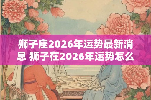 狮子座2026年运势最新消息 狮子在2026年运势怎么样