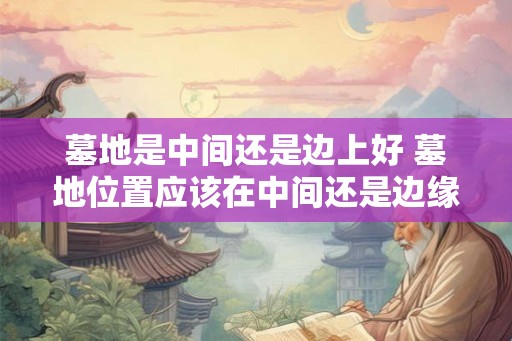 墓地是中间还是边上好 墓地位置应该在中间还是边缘 墓地是中间还是边上好 墓地位置应该在中间还是边缘