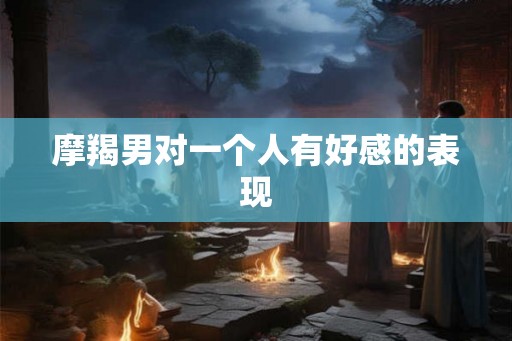 摩羯男对一个人有好感的表现