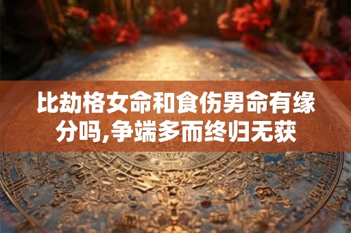 比劫格女命和食伤男命有缘分吗,争端多而终归无获