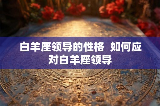 白羊座领导的性格  如何应对白羊座领导