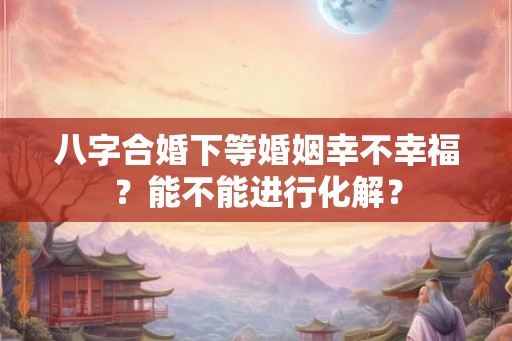 八字合婚下等婚姻幸不幸福？能不能进行化解？