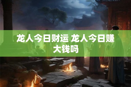 龙人今日财运 龙人今日赚大钱吗 龙人今日财运 龙人今日赚大钱吗