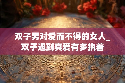 双子男对爱而不得的女人_双子遇到真爱有多执着