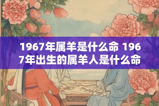 1967年属羊是什么命 1967年出生的属羊人是什么命