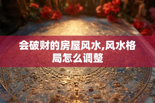 会破财的房屋风水,风水格局怎么调整 会破财的房屋风水,风水格局怎么调整