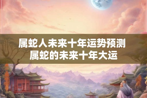 属蛇人未来十年运势预测 属蛇的未来十年大运