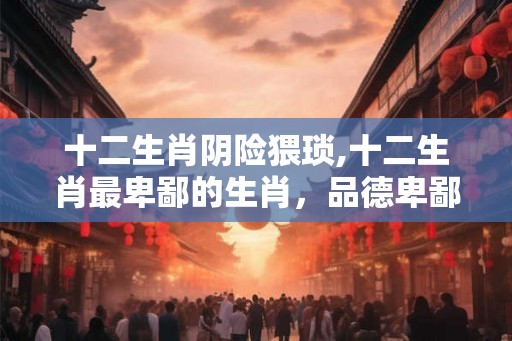 十二生肖阴险猥琐,十二生肖最卑鄙的生肖，品德卑鄙阴险
