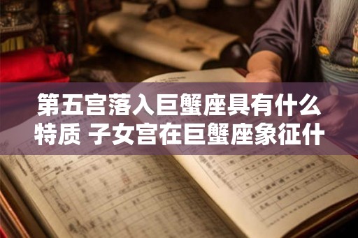 第五宫落入巨蟹座具有什么特质 子女宫在巨蟹座象征什么