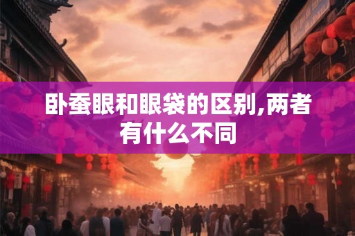 卧蚕眼和眼袋的区别,两者有什么不同