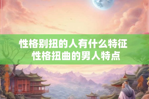 性格别扭的人有什么特征 性格扭曲的男人特点 性格别扭的人有什么特征 性格扭曲的男人特点