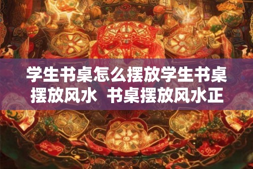 学生书桌怎么摆放学生书桌摆放风水  书桌摆放风水正确图解
