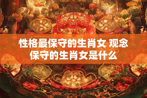 性格最保守的生肖女 观念保守的生肖女是什么