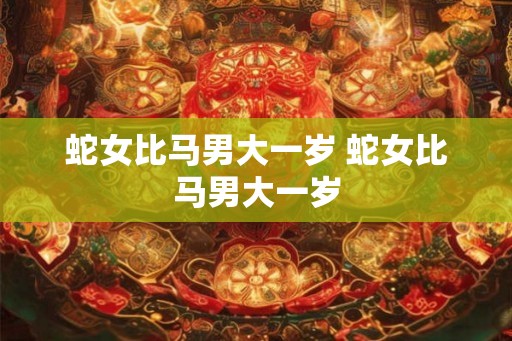 蛇女比马男大一岁 蛇女比马男大一岁 蛇女比马男大一岁 蛇女比马男大一岁